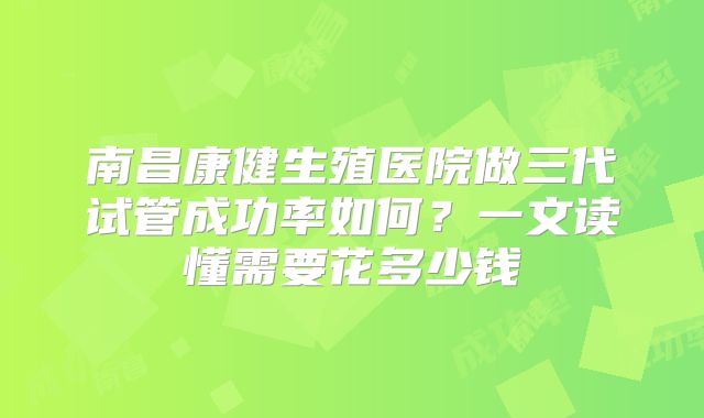 南昌康健生殖医院做三代试管成功率如何？一文读懂需要花多少钱