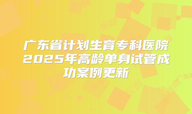 广东省计划生育专科医院2025年高龄单身试管成功案例更新