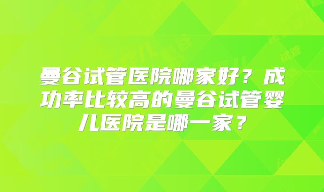 曼谷试管医院哪家好？成功率比较高的曼谷试管婴儿医院是哪一家？