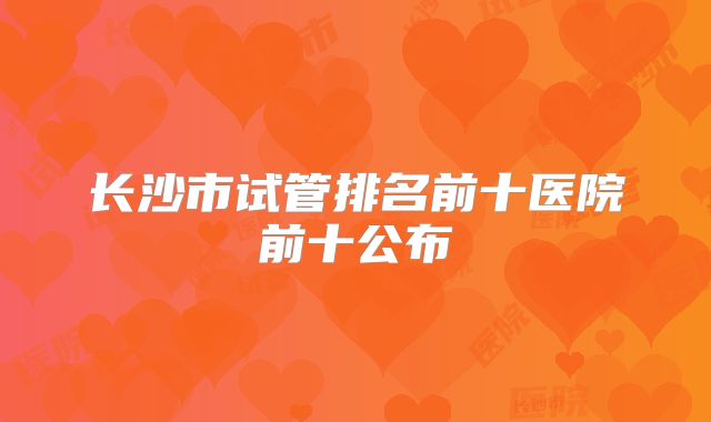 长沙市试管排名前十医院前十公布