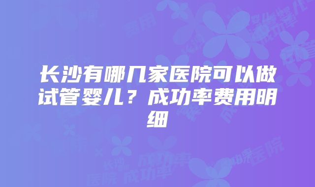 长沙有哪几家医院可以做试管婴儿？成功率费用明细