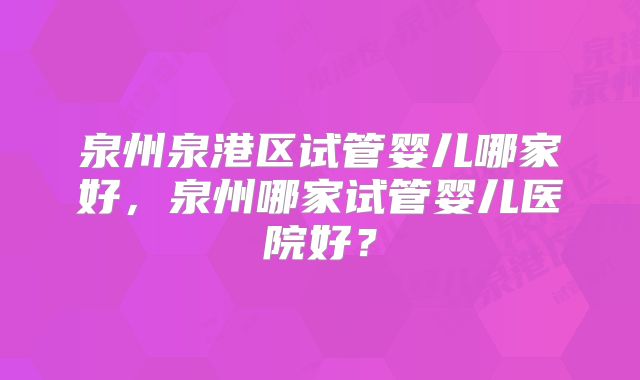 泉州泉港区试管婴儿哪家好，泉州哪家试管婴儿医院好？