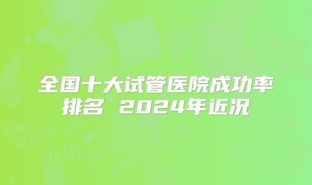 全国十大试管医院成功率排名 2024年近况