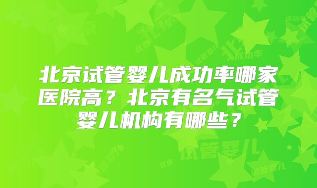 北京试管婴儿成功率哪家医院高？北京有名气试管婴儿机构有哪些？