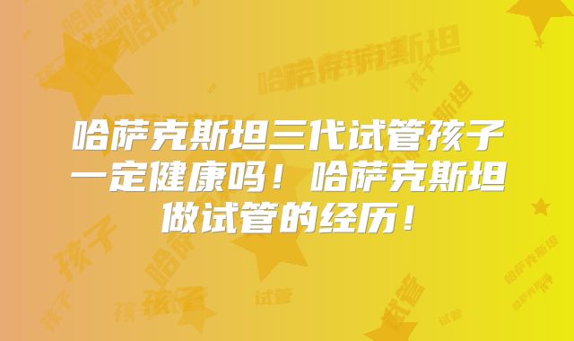 哈萨克斯坦三代试管孩子一定健康吗！哈萨克斯坦做试管的经历！