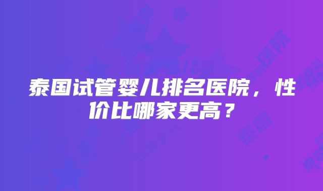 泰国试管婴儿排名医院，性价比哪家更高？