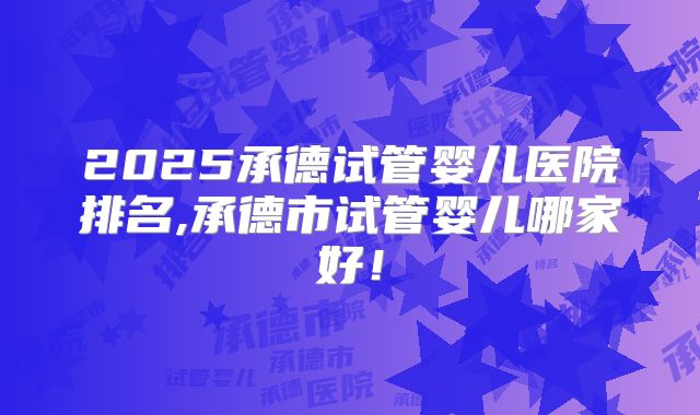 2025承德试管婴儿医院排名,承德市试管婴儿哪家好！