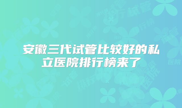 安徽三代试管比较好的私立医院排行榜来了