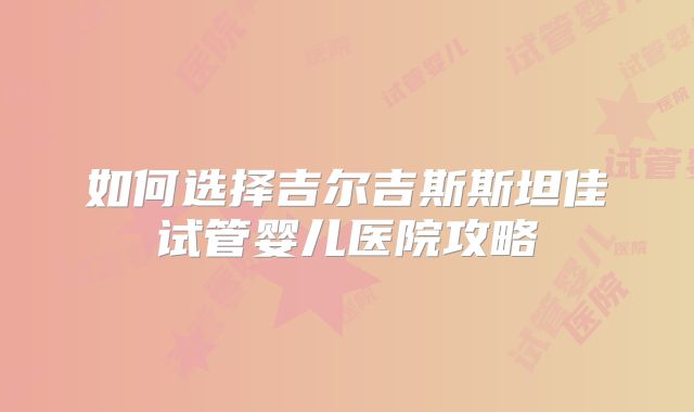 如何选择吉尔吉斯斯坦佳试管婴儿医院攻略