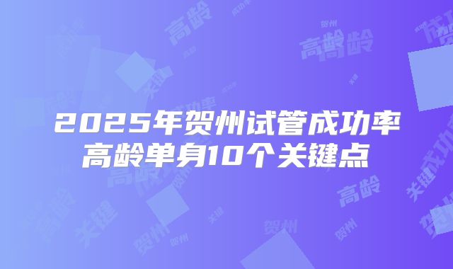 2025年贺州试管成功率高龄单身10个关键点