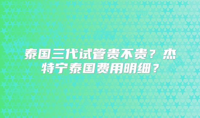 泰国三代试管贵不贵？杰特宁泰国费用明细？