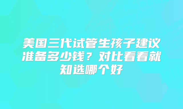 美国三代试管生孩子建议准备多少钱？对比看看就知选哪个好