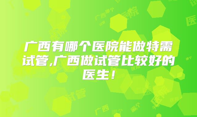 广西有哪个医院能做特需试管,广西做试管比较好的医生！