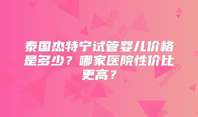 泰国杰特宁试管婴儿价格是多少？哪家医院性价比更高？