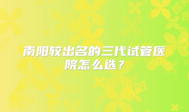 南阳较出名的三代试管医院怎么选？