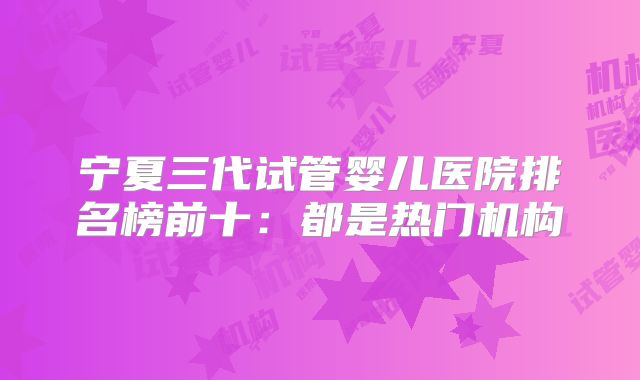 宁夏三代试管婴儿医院排名榜前十：都是热门机构