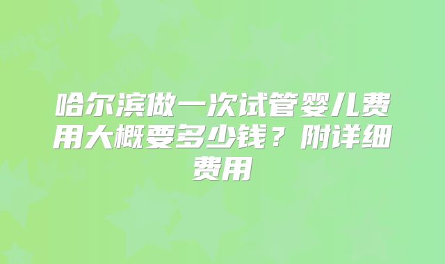 哈尔滨做一次试管婴儿费用大概要多少钱？附详细费用