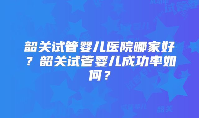 韶关试管婴儿医院哪家好？韶关试管婴儿成功率如何？