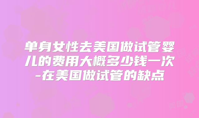 单身女性去美国做试管婴儿的费用大概多少钱一次-在美国做试管的缺点