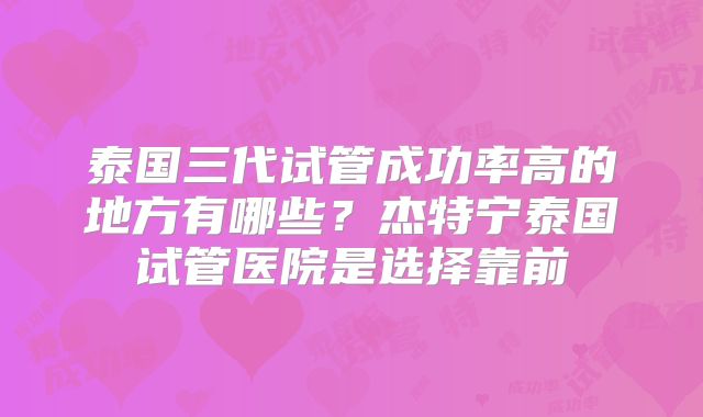 泰国三代试管成功率高的地方有哪些？杰特宁泰国试管医院是选择靠前