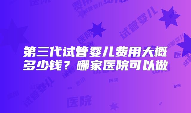 第三代试管婴儿费用大概多少钱？哪家医院可以做
