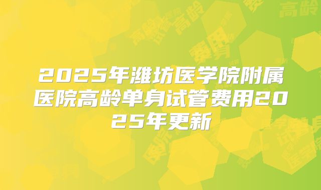 2025年潍坊医学院附属医院高龄单身试管费用2025年更新