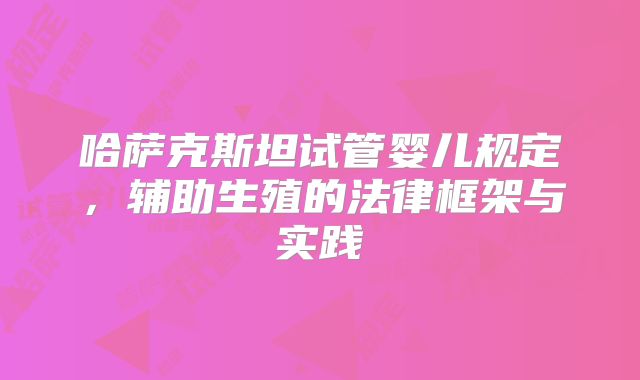 哈萨克斯坦试管婴儿规定，辅助生殖的法律框架与实践