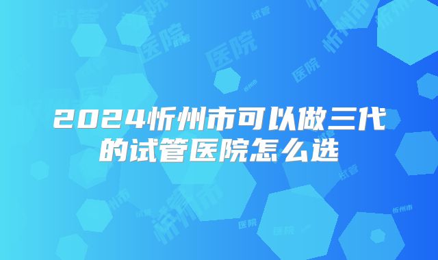 2024忻州市可以做三代的试管医院怎么选