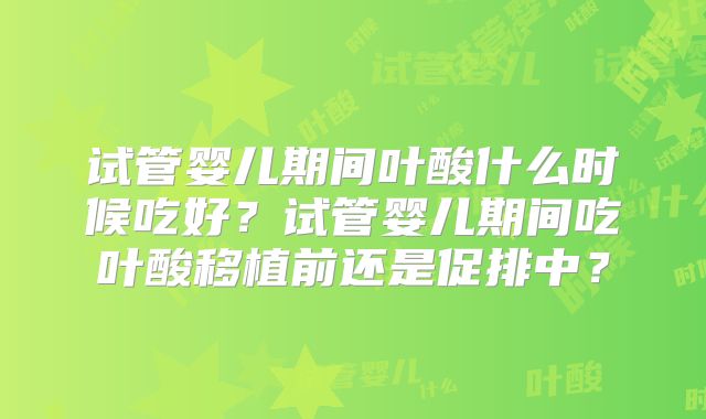 试管婴儿期间叶酸什么时候吃好？试管婴儿期间吃叶酸移植前还是促排中？
