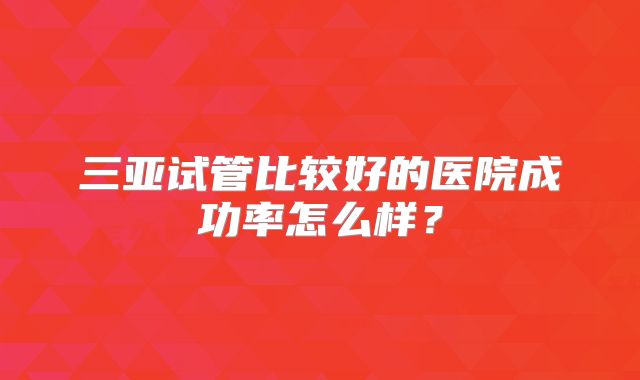 三亚试管比较好的医院成功率怎么样?