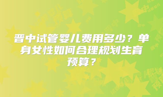 晋中试管婴儿费用多少？单身女性如何合理规划生育预算？