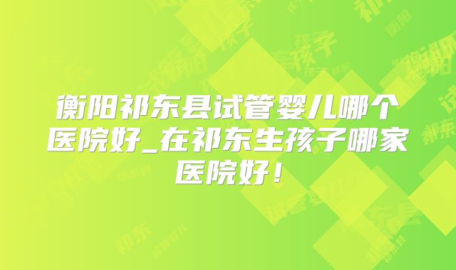 衡阳祁东县试管婴儿哪个医院好_在祁东生孩子哪家医院好！