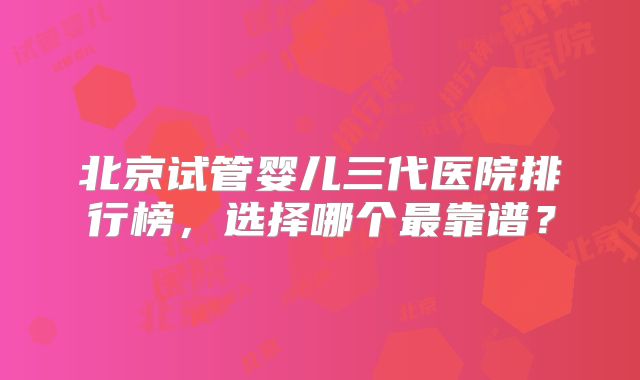 北京试管婴儿三代医院排行榜，选择哪个最靠谱？