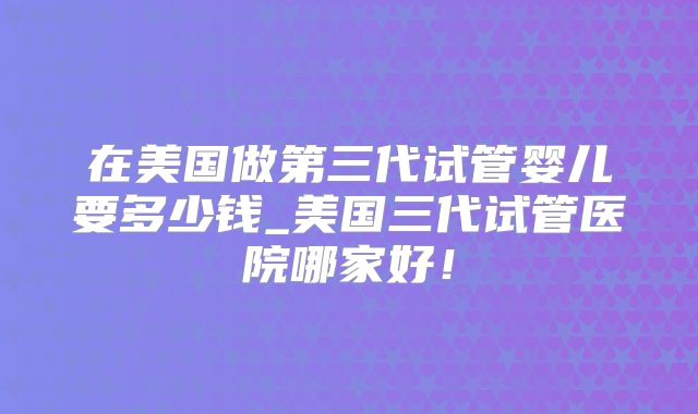 在美国做第三代试管婴儿要多少钱_美国三代试管医院哪家好！