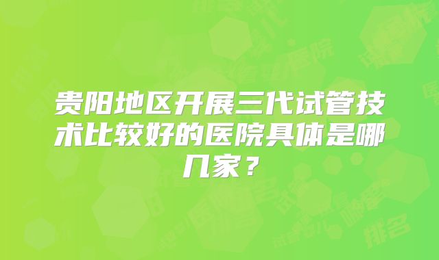 贵阳地区开展三代试管技术比较好的医院具体是哪几家？