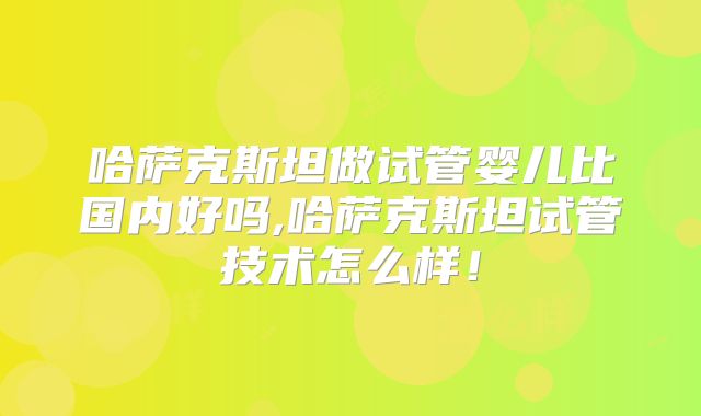 哈萨克斯坦做试管婴儿比国内好吗,哈萨克斯坦试管技术怎么样！