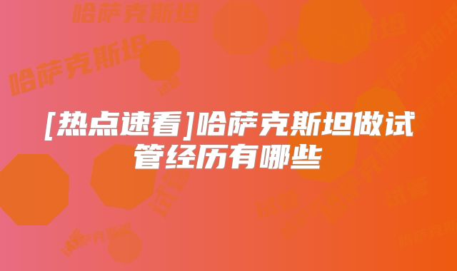[热点速看]哈萨克斯坦做试管经历有哪些