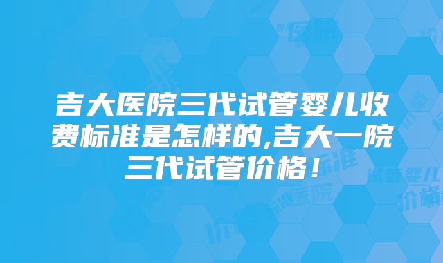 吉大医院三代试管婴儿收费标准是怎样的,吉大一院三代试管价格!