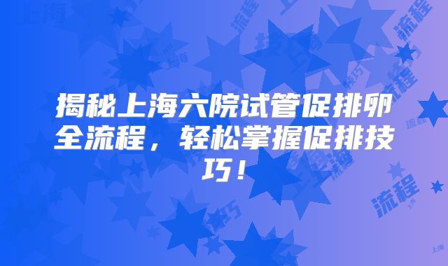 揭秘上海六院试管促排卵全流程，轻松掌握促排技巧！