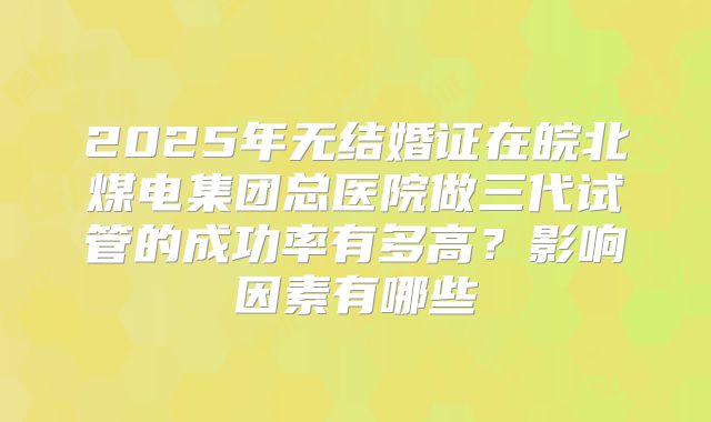 2025年无结婚证在皖北煤电集团总医院做三代试管的成功率有多高？影响因素有哪些