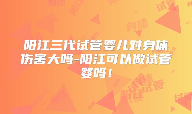 阳江三代试管婴儿对身体伤害大吗-阳江可以做试管婴吗！