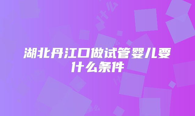 湖北丹江口做试管婴儿要什么条件