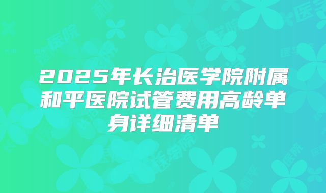 2025年长治医学院附属和平医院试管费用高龄单身详细清单