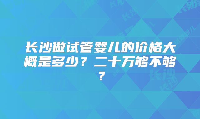 长沙做试管婴儿的价格大概是多少?二十万够不够?