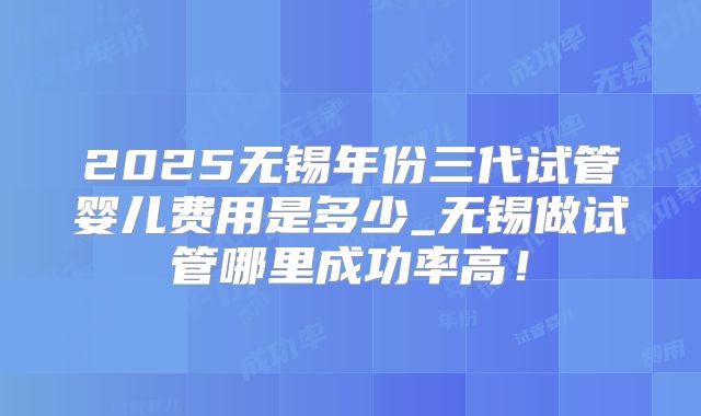 2025无锡年份三代试管婴儿费用是多少_无锡做试管哪里成功率高！