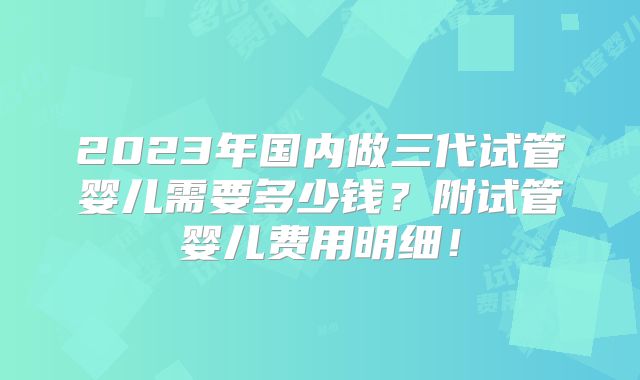 2023年国内做三代试管婴儿需要多少钱？附试管婴儿费用明细！
