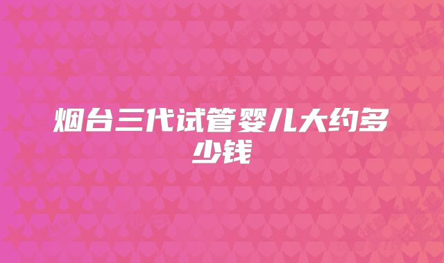 烟台三代试管婴儿大约多少钱
