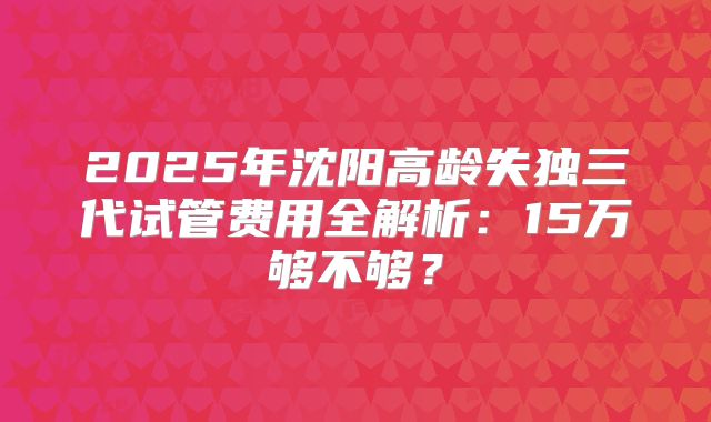 2025年沈阳高龄失独三代试管费用全解析：15万够不够？