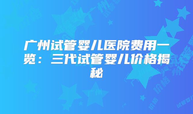 广州试管婴儿医院费用一览：三代试管婴儿价格揭秘