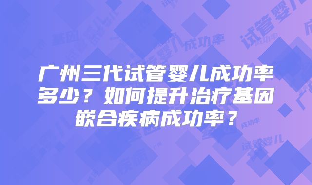 广州三代试管婴儿成功率多少？如何提升治疗基因嵌合疾病成功率？